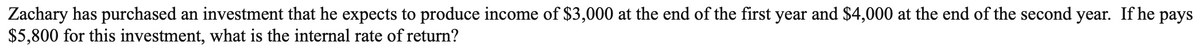Zachary has purchased an investment that he expects to produce income of $3,000 at the end of the first year and $4,000 at the end of the second year. If he pays
$5,800 for this investment, what is the internal rate of return?
