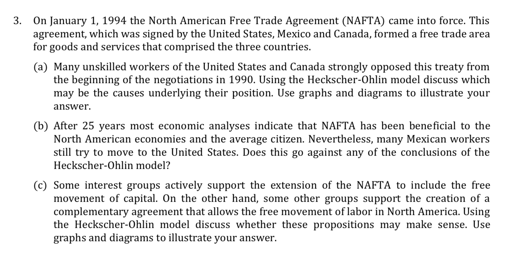 3. On January 1, 1994 the North American Free Trade Agreement (NAFTA) came into force. This
agreement, which was signed by the United States, Mexico and Canada, formed a free trade area
for goods and services that comprised the three countries.
(a) Many unskilled workers of the United States and Canada strongly opposed this treaty from
the beginning of the negotiations in 1990. Using the Heckscher-Ohlin model discuss which
may be the causes underlying their position. Use graphs and diagrams to illustrate your
answer.
(b) After 25 years most economic analyses indicate that NAFTA has been beneficial to the
North American economies and the average citizen. Nevertheless, many Mexican workers
still try to move to the United States. Does this go against any of the conclusions of the
Heckscher-Ohlin model?
(c) Some interest groups actively support the extension of the NAFTA to include the free
movement of capital. On the other hand, some other groups support the creation of a
complementary agreement that allows the free movement of labor in North America. Using
the Heckscher-Ohlin model discuss whether these propositions may make sense. Use
graphs and diagrams to illustrate your answer.
