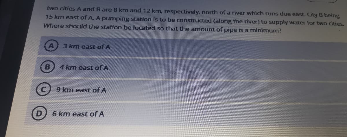 two cities A and B are 8 km and 12 km, respectively, north of a river which runs due east. City B being
15 km east of A. A pumping station is to be constructed (along the river) to supply water for two cities.
Where should the station be located so that the amount of pipe is a minimum?
3 km east of A
4 km east of A
C 9 km east of A
6 km east of A
