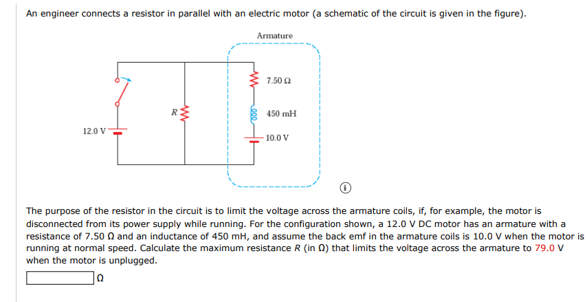 An engineer connects a resistor in parallel with an electric motor (a schematic of the circuit is given in the figure).
Armature
7.50 2
450 mH
12.0 V
- 10.0 V
The purpose of the resistor in the circuit is to limit the voltage across the armature coils, if, for example, the motor is
disconnected from its power supply while running. For the configuration shown, a 12.0 V DC motor has an armature with a
resistance of 7.50 N and an inductance of 450 mH, and assume the back emf in the armature coils is 10.0 V when the motor is
running at normal speed. Calculate the maximum resistance R (in Q) that limits the voltage across the armature to 79.0 v
when the motor is unplugged.

