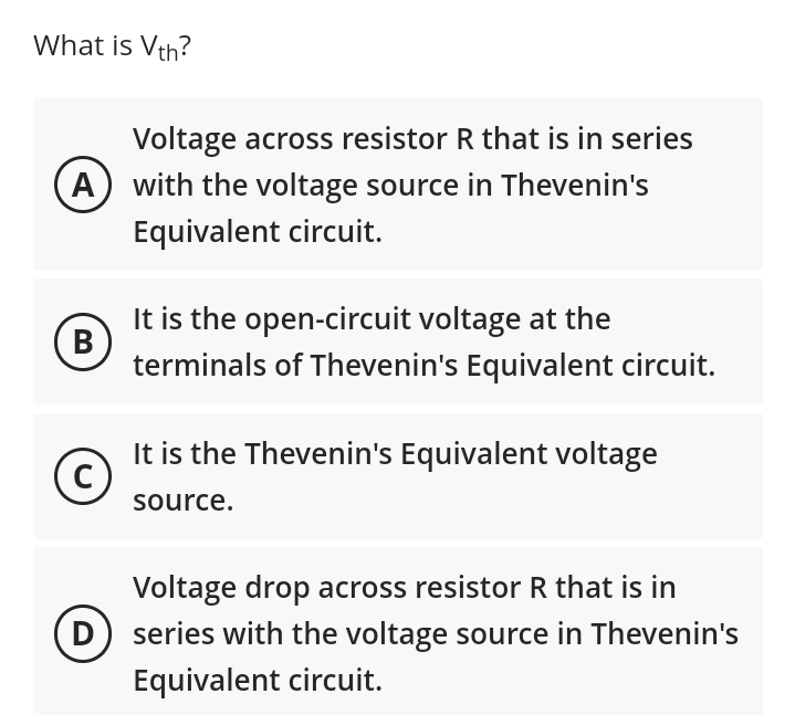 What is Vth?
Voltage across resistor R that is in series
A) with the voltage source in Thevenin's
Equivalent circuit.
B
C
It is the open-circuit voltage at the
terminals of Thevenin's Equivalent circuit.
It is the Thevenin's Equivalent voltage
source.
Voltage drop across resistor R that is in
(D) series with the voltage source in Thevenin's
Equivalent circuit.