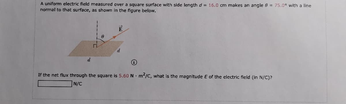 A uniform electric field measured over a square surface with side length d = 16.0 cm makes an angle 0 = 75.0° with a line
normal to that surface, as shown in the figure below.
d
If the net flux through the square is 5.60 N • m/C, what is the magnitude E of the electric field (in N/C)?
N/C
