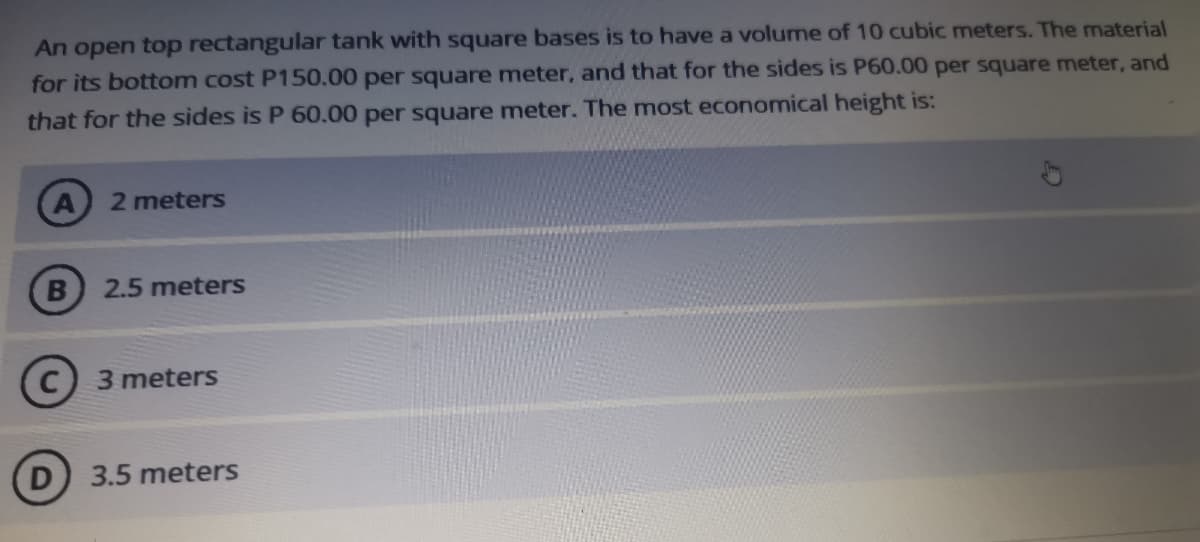 An open top rectangular tank with square bases is to have a volume of 10 cubic meters. The material
for its bottom cost P150.00 per square meter, and that for the sides is P60.00 per square meter, and
that for the sides is P 60.00 per square meter. The most economical height is:
2 meters
2.5 meters
3 meters
3.5 meters
