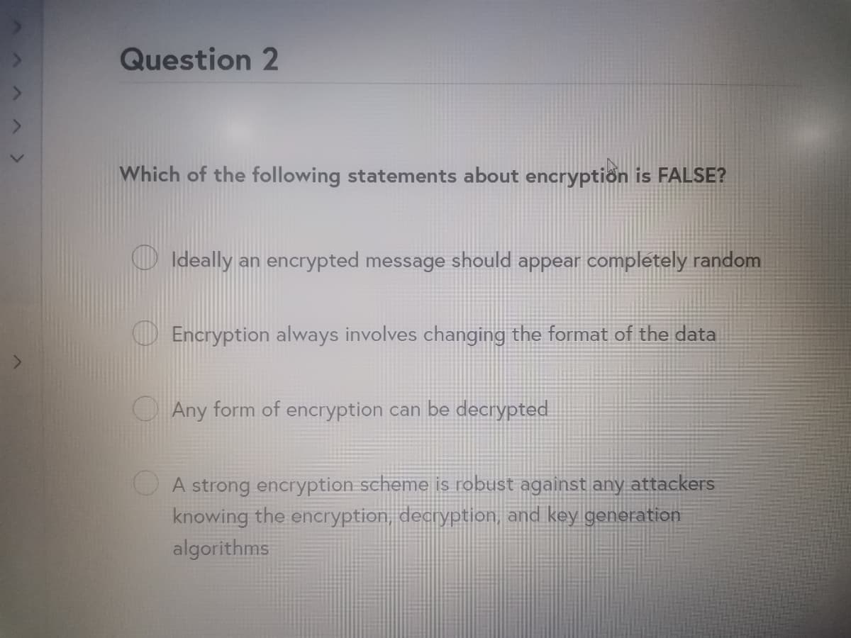 Question 2
Which of the following statements about encryption is FALSE?
O Ideally an encrypted message should appear completely random
Encryption always involves changing the format of the data
Any form of encryption can be decrypted
A strong encryption scheme is robust against any attackers
knowing the encryption, decryption, and key generation
algorithms
