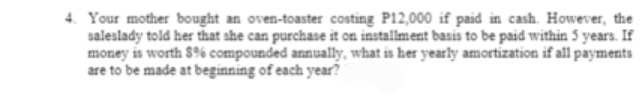 4. Your mother bought an oven-toaster costing P12,000 if paid in cash. However, the
saleslady told her that she can purchase it on installment basis to be paid within 5 years. If
money is worth $% compounded annually, what is her yearly amortization if all payments
are to be made at beginning of each year?
