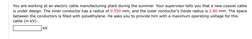 You are working at an electric cable manufacturing plant during the summer. Your supervisor tells you that a new coaxial cable
is under design. The inner conductor has a radius of 0.550 mm, and the outer conductor's inside radius is 2.80 mm. The space
between the conductors is filled with polyethylene. He asks you to provide him with a maximum operating voltage for this
cable (in kV).
kV
