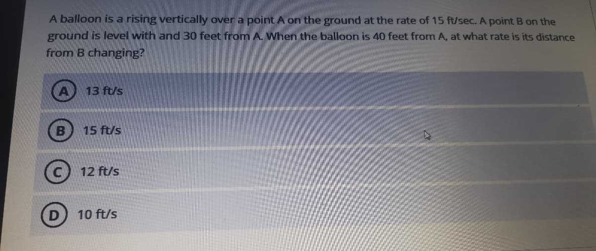 A balloon is a rising vertically over a point A on the ground at the rate of 15 ft/sec. A point B on the
ground is level with and 30 feet from A. When the balloon is 40 feet from A, at what rate is its distance
from B changing?
13 ft/s
15 ft/s
12 ft/s
10 ft/s
