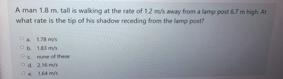 A man 1.8 m. tall is walking at the rate of 1.2 m/s away from a lamp post 6.7 m high. At
what rate is the tip of his shadow receding from the lamp post?
Oa. 1.78 m/s
Ob.
1.83 m/s
O
C.
none of these
Od.
2.16 m/s
Oe.
1.64 m/s