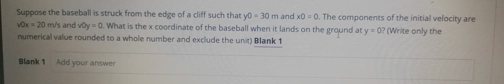 Suppose the baseball is struck from the edge of a cliff such that yo = 30 m and x0 = 0. The components of the initial velocity are
V0x = 20 m/s and v0y = 0. What is the x coordinate of the baseball when it lands on the ground at y = 0? (Write only the
numerical value rounded to a whole number and exclude the unit) Blank 1
Blank 1
Add your answer
