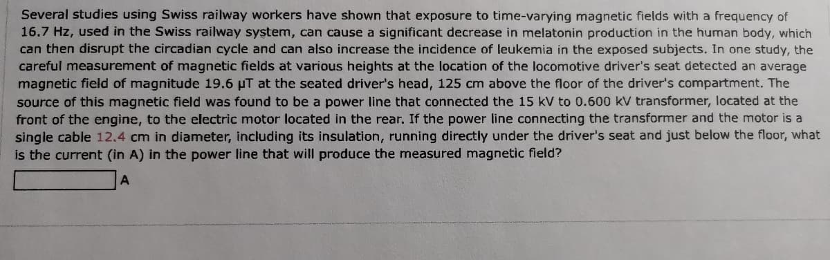 Several studies using Swiss railway workers have shown that exposure to time-varying magnetic fields with a frequency of
16.7 Hz, used in the Swiss railway system, can cause a significant decrease in melatonin production in the human body, which
can then disrupt the circadian cycle and can also increase the incidence of leukemia in the exposed subjects. In one study, the
careful measurement of magnetic fields at various heights at the location of the locomotive driver's seat detected an average
magnetic field of magnitude 19.6 µT at the seated driver's head, 125 cm above the floor of the driver's compartment. The
source of this magnetic field was found to be a power line that connected the 15 kV to 0.600 kV transformer, located at the
front of the engine, to the electric motor located in the rear. If the power line connecting the transformer and the motor is a
single cable 12.4 cm in diameter, including its insulation, running directly under the driver's seat and just below the floor, what
is the current (in A) in the power line that will produce the measured magnetic field?
