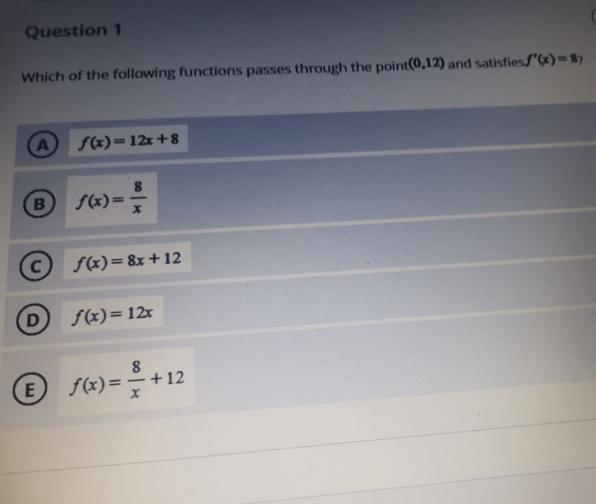 Question 1
Which of the following functions passes through the point(0,12) and satisfiesf"(x)=8?
A
f(x)= 12x+8
f(x)=
f(x)= 8x+12
D
f(x)=12x
8.
E f(x)=+12

