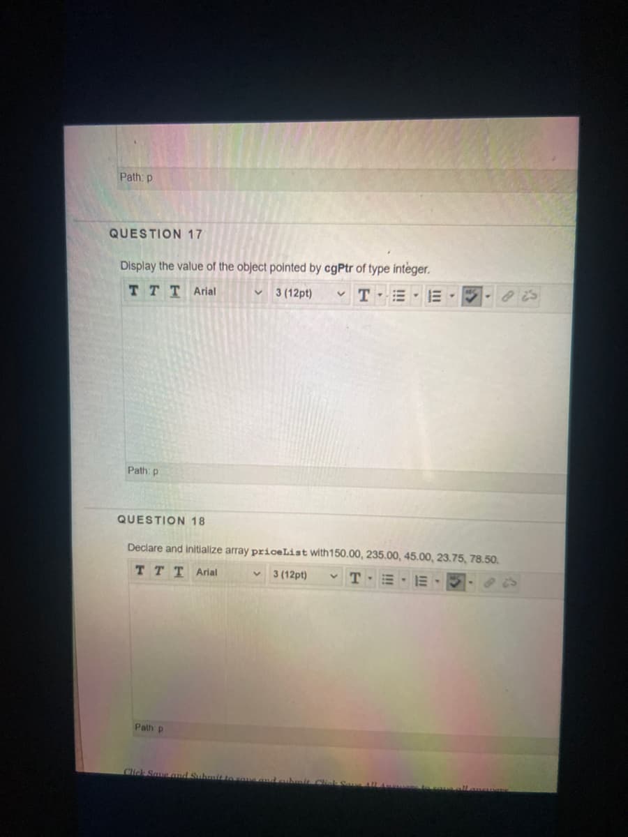 Path: p
QUESTION 17
Display the value of the object pointed by cgPtr of type integer.
T E E
TTT Arial
3 (12pt)
Path: p
QUESTION 18
Declare and initialize array priceList with150.00, 235.00, 45.00, 23.75, 78.50.
TTT Arial
3 (12pt)
v T-E E-
Path p
Click Saue and Suhmit
