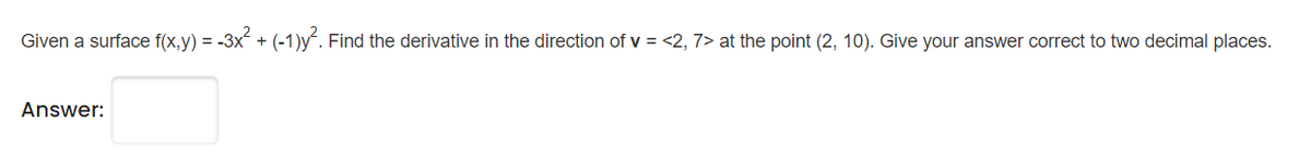 Given a surface f(x,y) = -3x + (-1)y“. Find the derivative in the direction of v = <2, 7> at the point (2, 10). Give your answer correct to two decimal places.
Answer:
