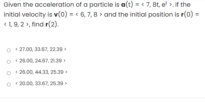 Given the acceleration of a particle is a(t) = < 7, 8t, e' >. If the
initial velocity is v(0) = < 6, 7, 8 > and the initial position is r(0) =
< 1, 9, 2 >, find r(2).
O < 27.00, 33.67, 22.39 >
< 26.00, 24.67, 21.39 >
O < 26.00, 44.33, 25.39 >
O < 20.00, 33.67, 25.39 >
