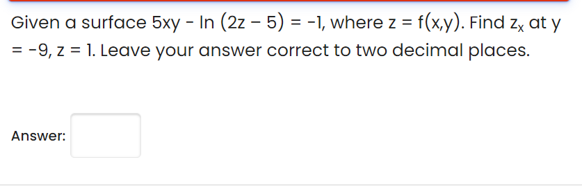 Given a surface 5xy - In (2z – 5) = -1, where z = f(x,y). Find zx at y
%3D
= -9, z = 1. Leave your answer correct to two decimal places.
Answer:
