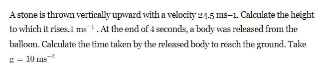 A stone is thrown vertically upward with a velocity 24.5 ms-1. Calculate the height
to which it rises.1 ms. At the end of 4 seconds, a body was released from the
balloon. Calculate the time taken by the released body to reach the ground. Take
g = 10 ms
