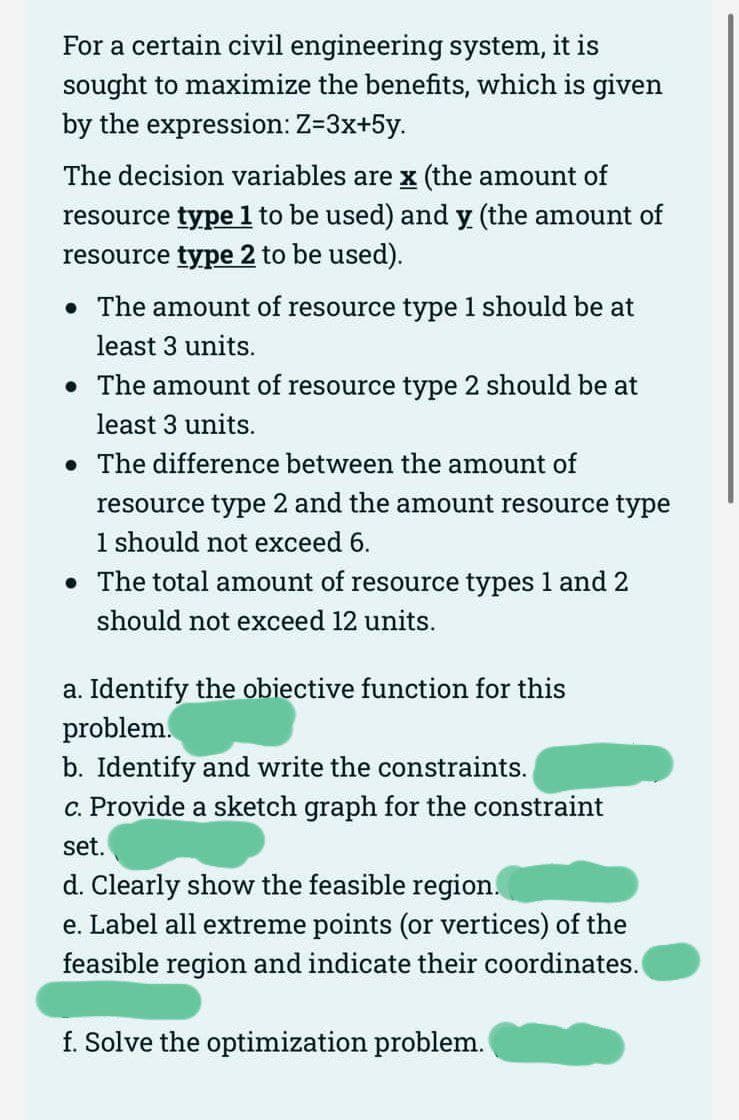 For a certain civil engineering system, it is
sought to maximize the benefits, which is given
by the expression: Z=3x+5y.
The decision variables are x (the amount of
resource type 1 to be used) and y (the amount of
resource type 2 to be used).
• The amount of resource type 1 should be at
least 3 units.
• The amount of resource type 2 should be at
least 3 units.
The difference between the amount of
●
resource type 2 and the amount resource type
1 should not exceed 6.
• The total amount of resource types 1 and 2
should not exceed 12 units.
a. Identify the obiective function for this
problem.
b. Identify and write the constraints.
c. Provide a sketch graph for the constraint
set.
d. Clearly show the feasible region.
e. Label all extreme points (or vertices) of the
feasible region and indicate their coordinates.
f. Solve the optimization problem.