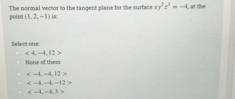 The normal vector to the tangent plane for the surface xy² z³ = -4, at the
point (1,2,-1) is:
Select one:
<4,-4, 12 >
None of them
<-4,-4, 12 >
<-4,-4, -12 >
<-4,-4,3>