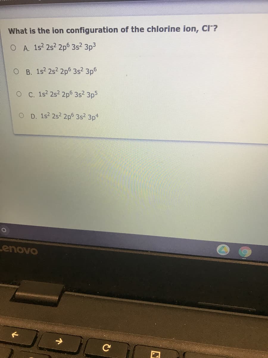 What is the ion configuration of the chlorine ion, CI?
O A. 1s2 2s2 2p 3s2 3p3
O B. 1s2 2s2 2p 3s2 3p6
O C. 1s 2s? 2p6 3s? 3p5
O D. 1s2 2s2 2p 3s2 3pt
Lenovo
