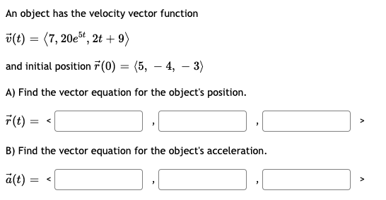 An object has the velocity vector function
v(t) = (7, 20e", 2t + 9)
and initial position 7 (0) = (5, – 4, – 3)
A) Find the vector equation for the object's position.
7(t)
B) Find the vector equation for the object's acceleration.
a(t) =
