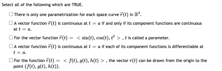 Select all of the following which are TRUE.
| There is only one parametrization for each space curve 7(t) in Rº.
OA vector function 7 (t) is continuous at t = a if and only if its component functions are continuous
at t = a.
For the vector function 7(t) = < sin(t), cos(t), t² > , t is called a parameter.
OA vector function 7 (t) is continuous at t = a if each of its component functions is differentiable at
t = a.
O For the function 7 (t) = < f(t), g(t), h(t) > , the vector r(t) can be drawn from the origin to the
point (f(t), g(t), h(t)).
