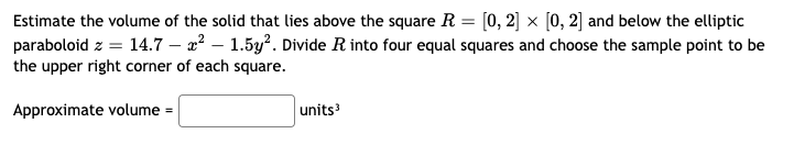 Estimate the volume of the solid that lies above the square R = [0, 2] × [0, 2] and below the elliptic
paraboloid z = 14.7 – 2² – 1.5y?. Divide R into four equal squares and choose the sample point to be
the upper right corner of each square.
Approximate volume =
units
