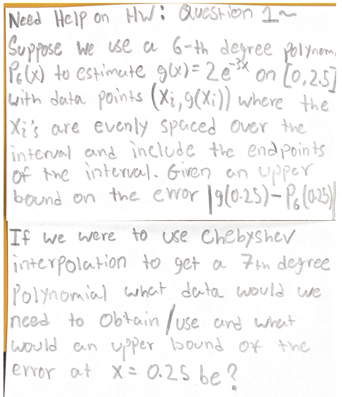 Need Help on HWi Question ~
Supose we use a 6-th deyree polynom
PeW to estimete g)=2e* on [0,257
with data points (Xi,9(X;)) where the
X:'s are evenly spaced over the
interval and include the end points
of the interval. Given an upper
the eror
bound on 190-25)-Po(02)
If we were to use Chebyshev
interpolation to get a 7in degree
Polynomial what data would we
need to Obtain /use and wrent
would ean uper bound Of the
error at X= 0.25 be ?
