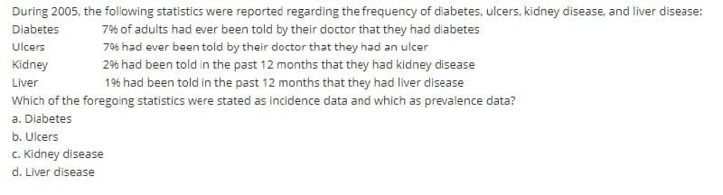 During 2005, the following statistics were reported regarding the frequency of diabetes, ulcers, kidney disease, and liver disease:
Diabetes
7% of adults had ever been told by their doctor that they had diabetes
Ulcers
796 had ever been told by their doctor that they had an ulcer
Kidney
2% had been told in the past 12 months that they had kidney disease
Liver
1% had been told in the past 12 months that they had liver disease
Which of the foregoing statistics were stated as incidence data and which as prevalence data?
a. Diabetes
b. Ulcers
C. Kidney disease
d. Liver disease
