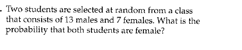 - Two students are selected at random from a class
that consists of 13 males and 7 females. What is the
probability that both students are female?
