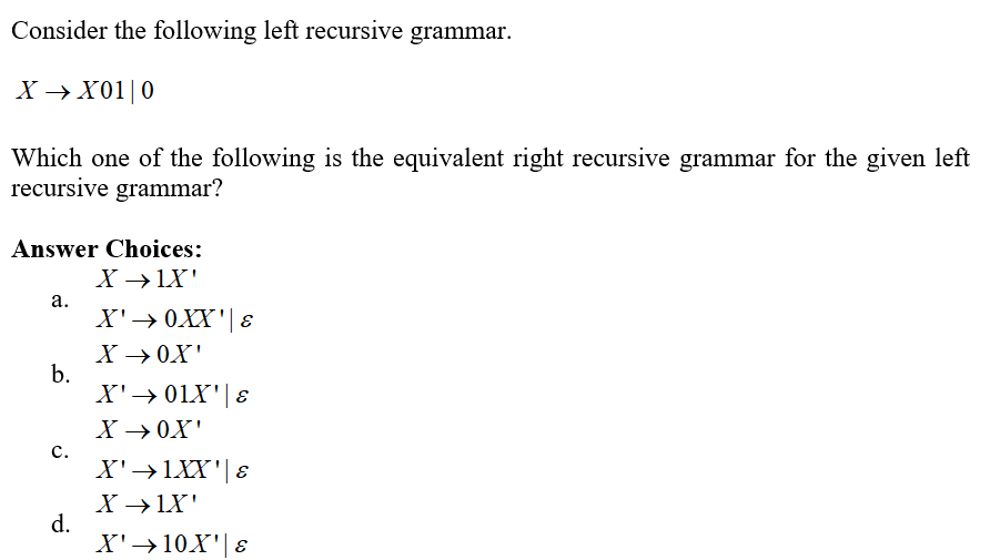 Consider the following left recursive grammar.
X→ X01|0
Which one of the following is the equivalent right recursive grammar for the given left
recursive grammar?
Answer Choices:
X → IX'
a.
b.
C.
d.
X' → 0XX' | E
X →OX'
X' → 01X' | 8
X → OX'
X' →1XX' | E
X →→IX'
X' →10X' | E
