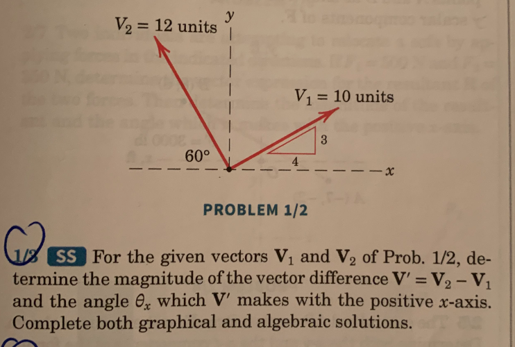 V₂ = 12 units
60°
y
V₁ = 10 units
4
PROBLEM 1/2
3
-x
SS For the given vectors V₁ and V₂ of Prob. 1/2, de-
termine the magnitude of the vector difference V' = V₂ - V₁
and the angle, which V' makes with the positive x-axis.
Complete both graphical and algebraic solutions.