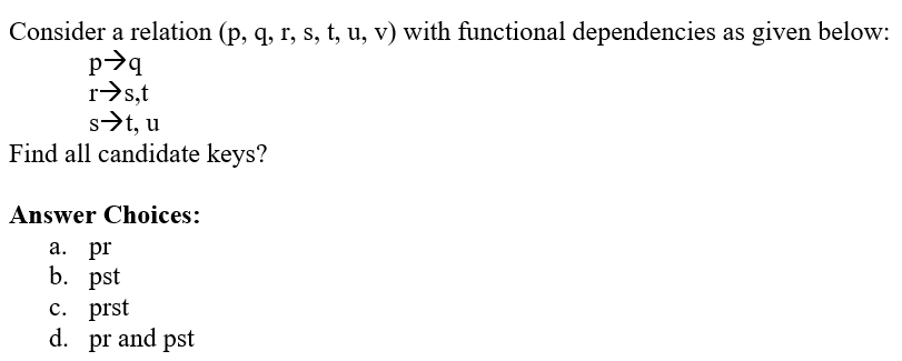 Consider a relation (p, q, r, s, t, u, v) with functional dependencies as given below:
p✈q
r➜s,t
s➜t, u
Find all candidate keys?
Answer Choices:
a. pr
b. pst
c. prst
d. pr and pst