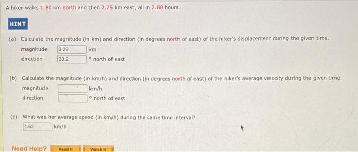 A hiker walks 1.80 km north and then 2.75 km east, all in 2.80 hours.
HINT
(a) Calculate the magnitude (in km) and direction (in degrees north of east) of the hiker's displacement during the given time.
magnitude
3.29
km
direction
33.2
(b) Calculate the magnitude (in km/h) and direction (in degrees north of east) of the hiker's average velocity during the given time..
magnitude
km/h
direction
north of east
Need Help?
(c) What was her average speed (in km/h) during the same time interval?
1.63
km/h
Read It
north of east
Watch It