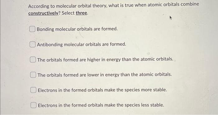 According to molecular orbital theory, what is true when atomic orbitals combine
constructively? Select three.
Bonding molecular orbitals are formed.
Antibonding molecular orbitals are formed.
The orbitals formed are higher in energy than the atomic orbitals.
The orbitals formed are lower in energy than the atomic orbitals.
Electrons in the formed orbitals make the species more stable.
Electrons in the formed orbitals make the species less stable.