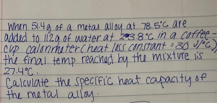When 51.4g of a metal alloy at 78.5°C are
added to 112g of water at 23.8°C in a coffee -
Cup calorimeter Cheat loss constant = 30 J/°C)
the final temp reached by the mixture is
27.4°C.
Calculate the specific heat capacity of
the metal alloy.