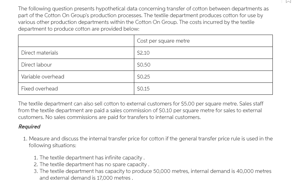 The following question presents hypothetical data concerning transfer of cotton between departments as
part of the Cotton On Group's production processes. The textile department produces cotton for use by
various other production departments within the Cotton On Group. The costs incurred by the textile
department to produce cotton are provided below:
Cost per square metre
Direct materials
$2.10
Direct labour
$0.50
Variable overhead
$0.25
Fixed overhead
$0.15
The textile department can also sell cotton to external customers for $5.00 per square metre. Sales staff
from the textile department are paid a sales commission of SO.10 per square metre for sales to external
customers. No sales commissions are paid for transfers to internal customers.
Required
1. Measure and discuss the internal transfer price for cotton if the general transfer price rule is used in the
following situations:
1. The textile department has infinite capacity.
2. The textile department has no spare capacity .
3. The textile department has capacity to produce 50,000 metres, internal demand is 40,000 metres
and external demand is 17,000 metres.
