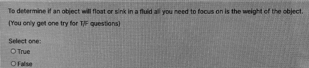 To determine f an object will float or sink in a fluid all you need to focus on is the weight of the object.
(You only get one try for T/F questions)
Select one:
O True
O False
