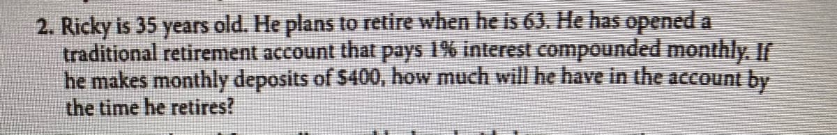 2. Ricky is 35 years old. He plans to retire when he is 63. He has opened a
traditional retirement account that pays 1% interest compounded monthly. If
he makes monthly deposits of $400, how much will he have in the account by
the time he retires?
