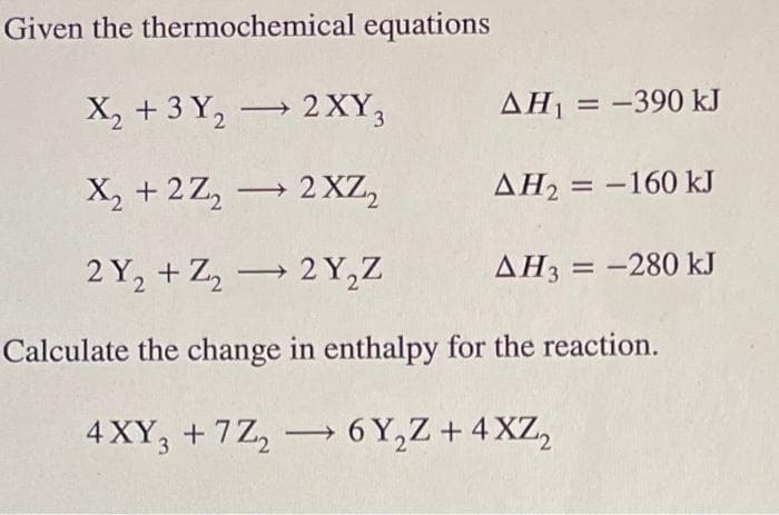 Given the thermochemical equations
X₂ + 3 Y₂ → 2XY3
AH₁ = -390 kJ
2
X₂ +2Z₂2 XZ₂
AH₂ = -160 kJ
2Y₂+Z₂2Y₂Z
AH3 = -280 kJ
Calculate the change in enthalpy for the reaction.
4 XY3 +7Z₂
6Y₂Z + 4XZ₂