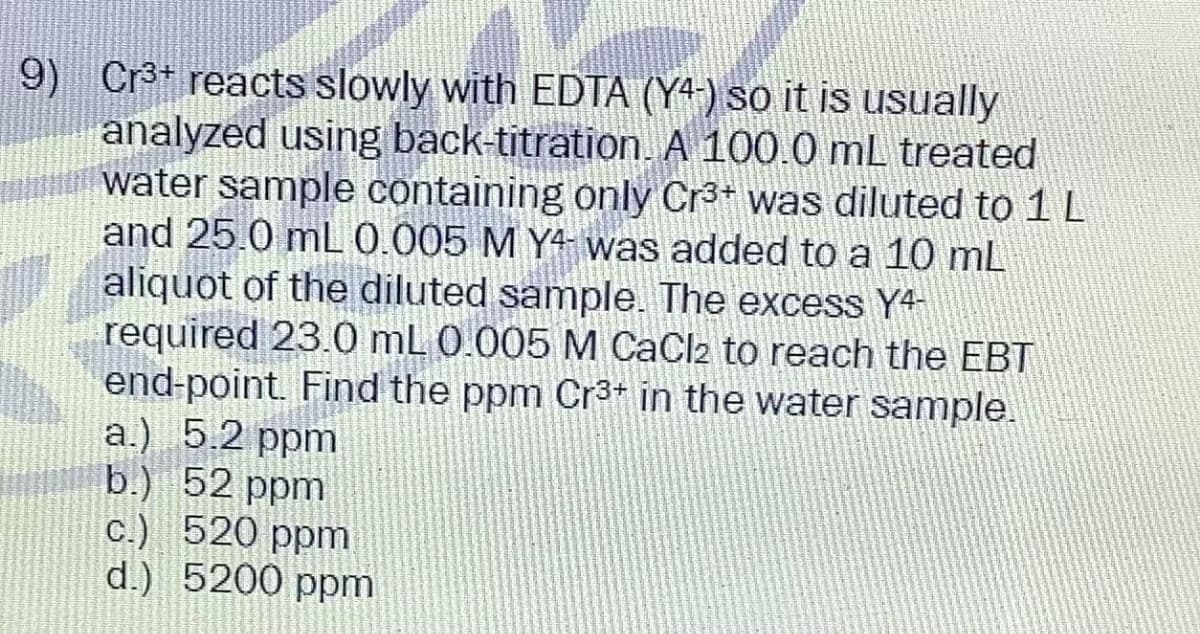 9) Cr³+ reacts slowly with EDTA (Y4) so it is usually
analyzed using back-titration. A 100.0 mL treated
water sample containing only Cr³+ was diluted to 1 L
and 25.0 mL 0.005 M Y4 was added to a 10 mL
aliquot of the diluted sample. The excess Y4-
required 23.0 mL 0.005 M CaCl2 to reach the EBT
end-point. Find the ppm Cr³+ in the water sample.
a.) 5.2 ppm
b.) 52 ppm
c.) 520 ppm
d.) 5200 ppm