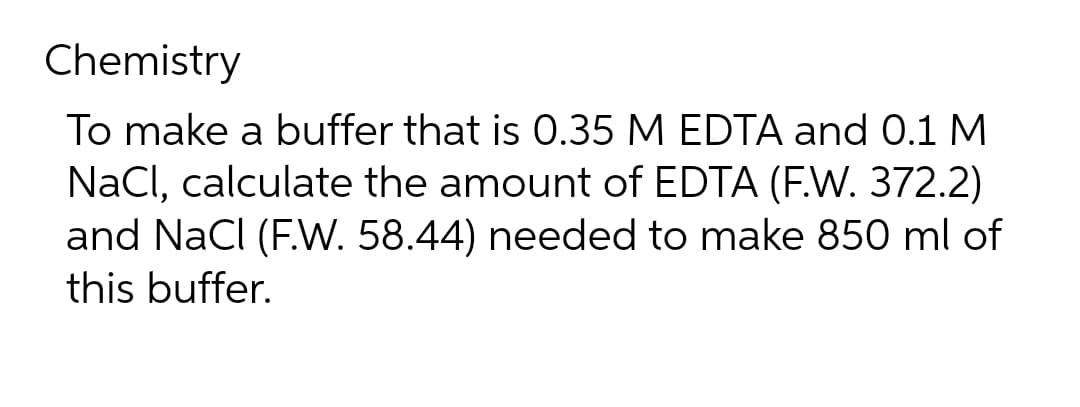Chemistry
To make a buffer that is 0.35 M EDTA and 0.1 M
NaCl, calculate the amount of EDTA (F.W. 372.2)
and NaCl (F.W. 58.44) needed to make 850 ml of
this buffer.