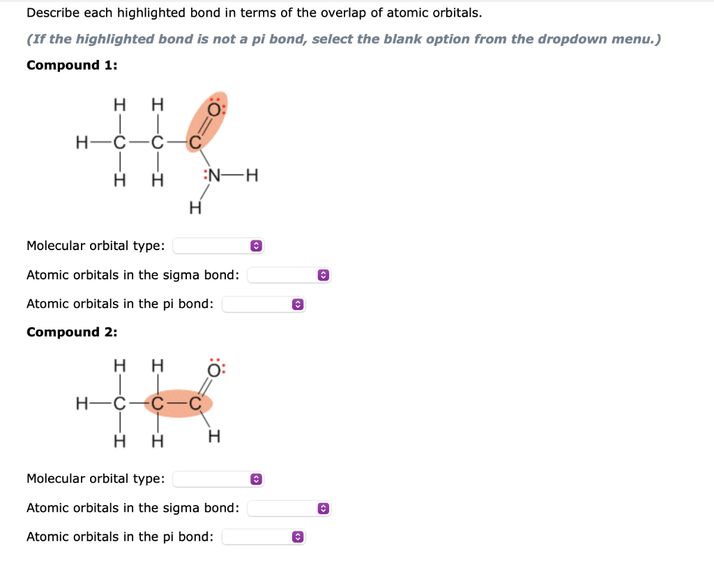 Describe each highlighted bond in terms of the overlap of atomic orbitals.
(If the highlighted bond is not a pi bond, select the blank option from the dropdown menu.)
Compound 1:
H H
H C C
H H
H
:N-H
Molecular orbital type:
Atomic orbitals in the sigma bond:
Atomic orbitals in the pi bond:
Compound 2:
H
H-C C
H H
H
H
Molecular orbital type:
Atomic orbitals in the sigma bond:
Atomic orbitals in the pi bond:
✪
Ⓒ
↑
î