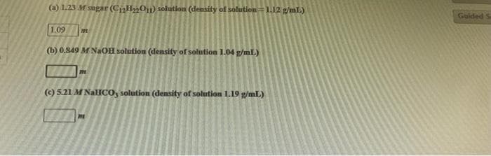 (a) 1.23 M sugar (C₁₂H₂O₁) solution (density of solution 1.12 g/mL)
1.09 201
(b) 0.849 M NaOH solution (density of solution 1.04 g/mL)
m
(c) 5.21 M NaHCO, solution (density of solution 1.19 g/mL)
m
Guided S