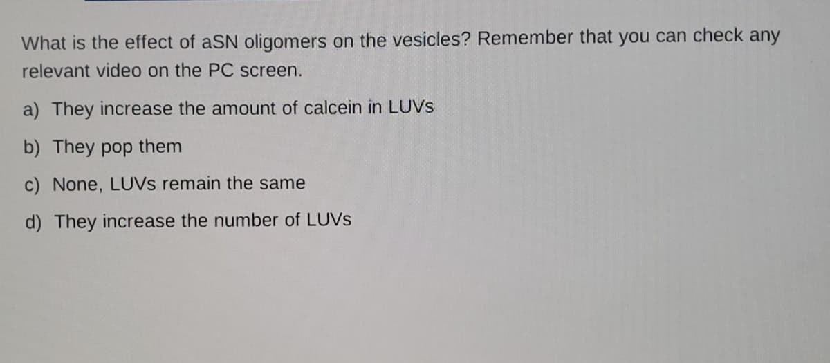 What is the effect of aSN oligomers on the vesicles? Remember that you can check any
relevant video on the PC screen.
a) They increase the amount of calcein in LUVS
b) They pop them
c) None, LUVS remain the same
d) They increase the number of LUVS