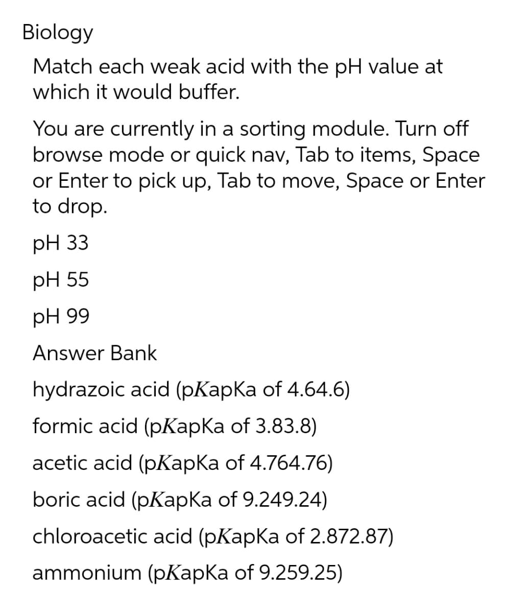 Biology
Match each weak acid with the pH value at
which it would buffer.
You are currently in a sorting module. Turn off
browse mode or quick nav, Tab to items, Space
or Enter to pick up, Tab to move, Space or Enter
to drop.
pH 33
pH 55
pH 99
Answer Bank
hydrazoic acid (pKapKa of 4.64.6)
formic acid (pKapKa of 3.83.8)
acetic acid (pKapKa of 4.764.76)
boric acid (pKapKa of 9.249.24)
chloroacetic acid (pKapka of 2.872.87)
ammonium (pKapKa of 9.259.25)