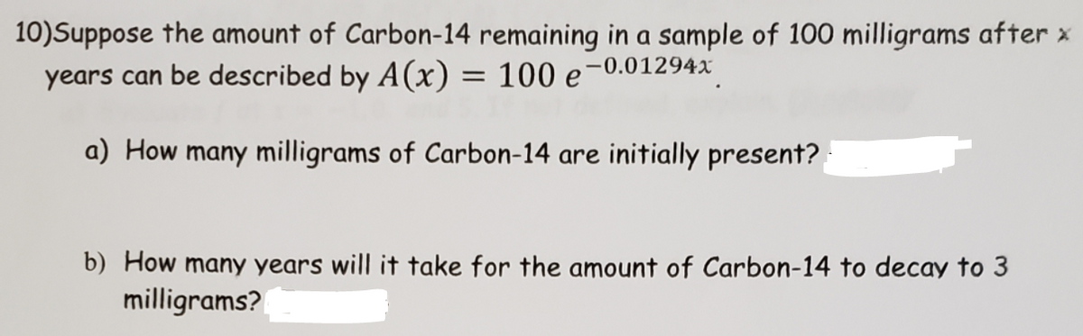 10)Suppose the amount of Carbon-14 remaining in a sample of 100 milligrams after x
years can be described by A(x) = 100 e-0.01294x
a) How many milligrams of Carbon-14 are initially present?
b) How many years will it take for the amount of Carbon-14 to decay to 3
milligrams?
