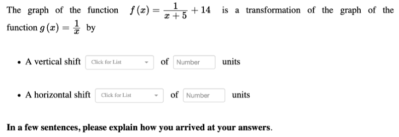 The graph of the function f (x)
1
+ 14 is a transformation of the graph of the
x + 5
function g (x) = * by
• A vertical shift Click for List
of Number
units
• A horizontal shift Click for List
of Number
units
In a few sentences, please explain how you arrived at your answers.
