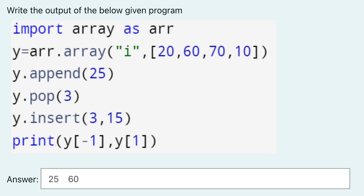 Write the output of the below given program
import array as arr
y=arr.array("i",[20,60,70,10])
у. аppend (25)
У.рop(3)
y.insert(3,15)
print(y[-1],y[1])
Answer: 25 60
