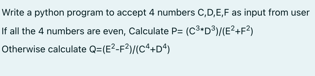Write a python program to accept 4 numbers C,D,E,F as input from user
If all the 4 numbers are even, Calculate P= (C3*D3)/(E²+F?)
Otherwise calculate Q=(E?-F²)/(C4+Dª)
