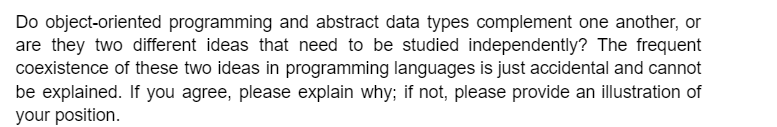 Do object-oriented programming and abstract data types complement one another, or
are they two different ideas that need to be studied independently? The frequent
coexistence of these two ideas in programming languages is just accidental and cannot
be explained. If you agree, please explain why; if not, please provide an illustration of
your position.